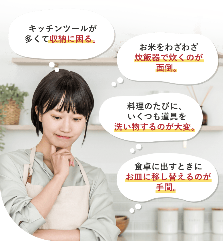 キッチンツールが多くて収納に困る。 お米をわざわざ炊飯器で炊くのが面倒。 料理のたびに、いくつも道具を洗い物するのが大変。 食卓に出すときにお皿に移し替えるのが手間。