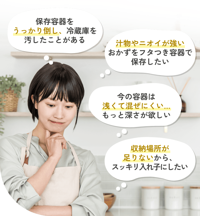 保存容器をうっかり倒し、冷蔵庫を汚したことがある 汁物やニオイが強いおかずをフタつき容器で保存したい 今の容器は浅くて混ぜにくい…もっと深さが欲しい 収納場所が足りないから、スッキリ入れ子にしたい