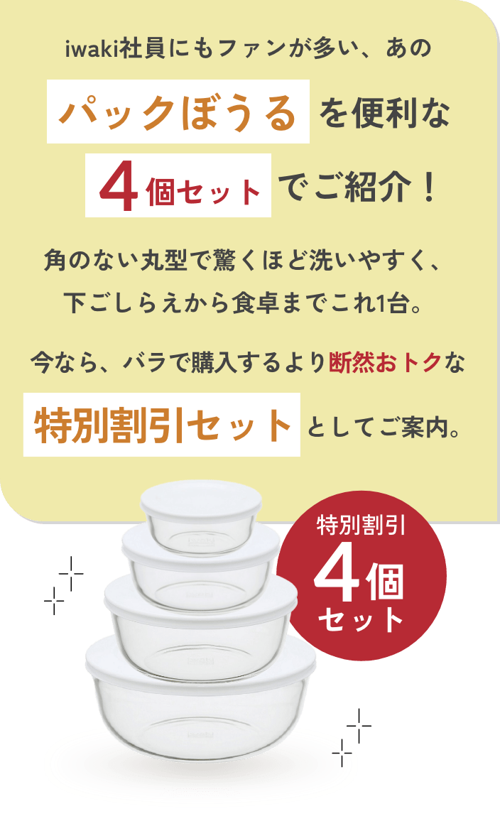 iwaki社員にもファンが多い、あのパックぼうるを便利な4個セットでご紹介！角のない丸型で驚くほど洗いやすく、下ごしらえから食卓までこれ1台。今なら、バラで購入するより断然おトクな特別割引セットとしてご案内。