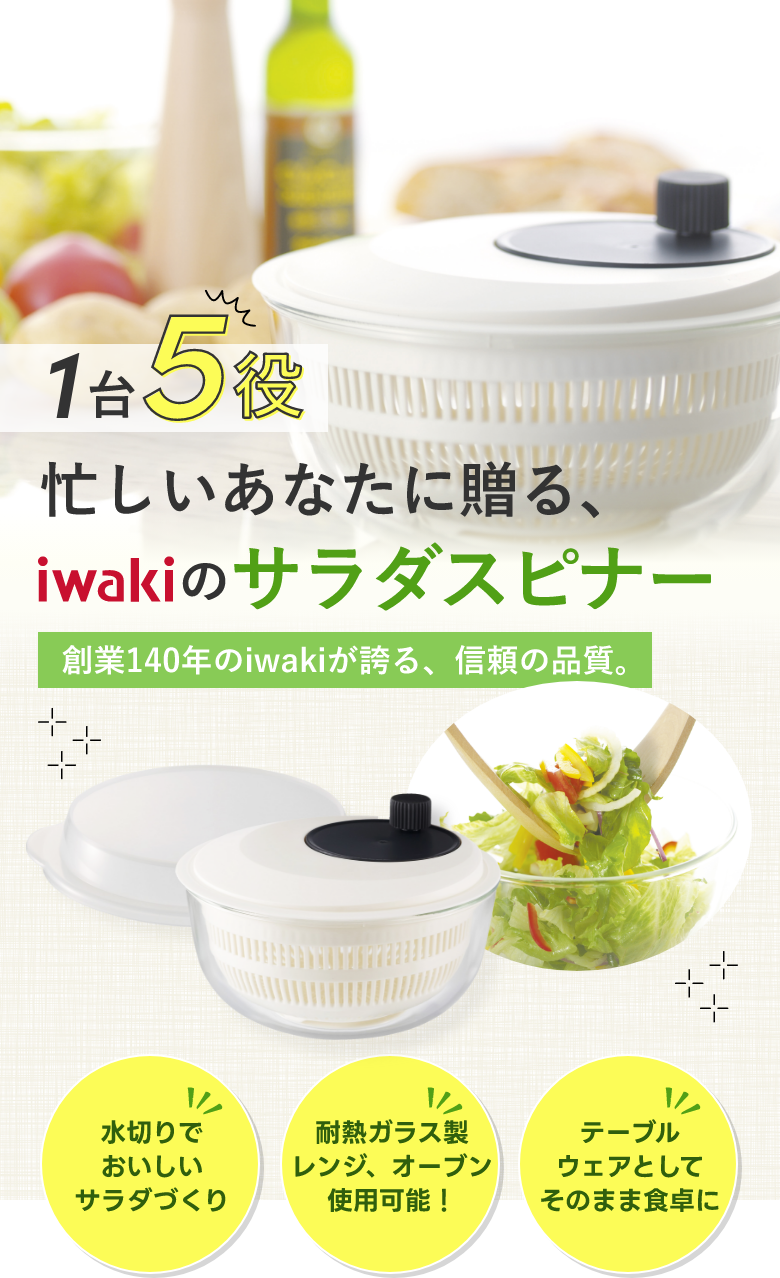 1台5役 忙しいあなたに贈る、iwakiのサラダスピナー 創業140年のiwakiが誇る、信頼の品質。 水切りでおいしいサラダづくり・耐熱ガラス製レンジ、オーブン使用可能!・テーブルウェアとしてそのまま食卓に