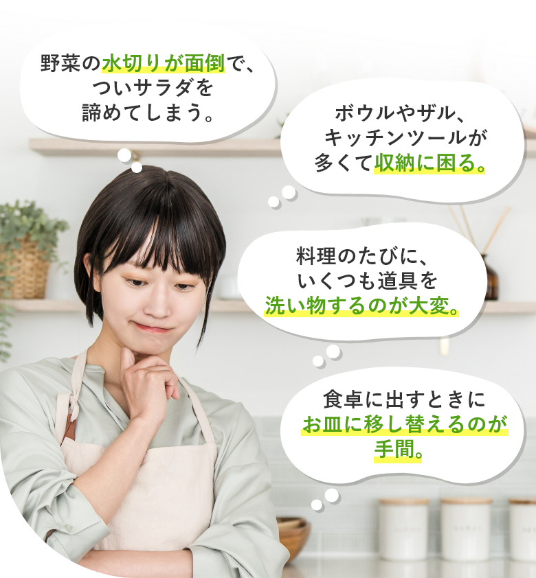 野菜の水切りが面倒で、ついサラダを諦めてしまう。・ボウルやザル、キッチンツールが多くて収納に困る。・料理のたびに、いくつも道具を洗い物するのが大変。・食卓に出すときにお皿に移し替えるのが 手間。